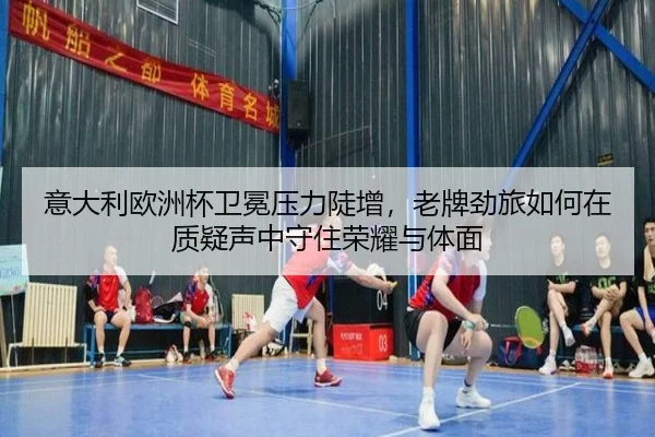 意大利欧洲杯卫冕压力陡增，老牌劲旅如何在质疑声中守住荣耀与体面